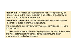 • False Crisis - A sudden fall in temperature not accompanied by an
improvement in the genral condition is called false crisis. It may be
danger and not sign of improvement.
• Subnormal temperature - When the body temperature falls below
normal it is called subnormal temperature.
The temperature may vary between 95 degree to 98 degree F or 35 to
36.7 degree C.
• Lysis - The temperature falls in a zig-zag manner for two of three days
of a week before reaching normal during that time, the other
symptoms also gradually disappear.
 