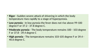 • Rigor - Sudden severe attack of shivering in which the body
temperature rises rapidly to a stage of hyperpyrexia.
• Low pyrexia - In low pyrexia the fever does not rise above 99-100
degree F or 37.2 - 37.8 degree C.
• Moderate pyrexia - The body temperature remains 100 - 103 degree
F or 37.8 - 39.4 degree C
• High pyrexia - The temperature remains 103-105 degree F or 39.4 -
40.6 degree C.
 