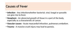 Causes of Fever
• Infection - Any infectionwhether bacterial, viral, fungal or parasitic
can give rise to fever.
• Neoplasm - An abnormal growth of tissue in a part of the body,
especially as a characterstic of cancer.
• Vascular causes - Acute myocardial infraction, pulmonary embolism.
• Trauma - A massive crush injury may lead to pyrexia.
 