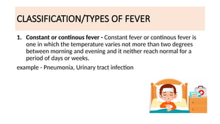 CLASSIFICATION/TYPES OF FEVER
1. Constant or continous fever - Constant fever or continous fever is
one in which the temperature varies not more than two degrees
between morning and evening and it neither reach normal for a
period of days or weeks.
example - Pneumonia, Urinary tract infection
 