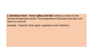 2. Remittent fever - Fever spikes and falls without a return to the
normal temperature levels. The temperature fluctuates but does not
return to normal.
example - Typhoid, Viral upper respiratory tract infection
 