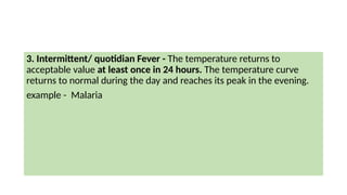 3. Intermittent/ quotidian Fever - The temperature returns to
acceptable value at least once in 24 hours. The temperature curve
returns to normal during the day and reaches its peak in the evening.
example - Malaria
 