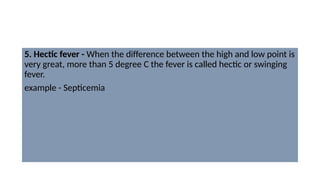 5. Hectic fever - When the difference between the high and low point is
very great, more than 5 degree C the fever is called hectic or swinging
fever.
example - Septicemia
 