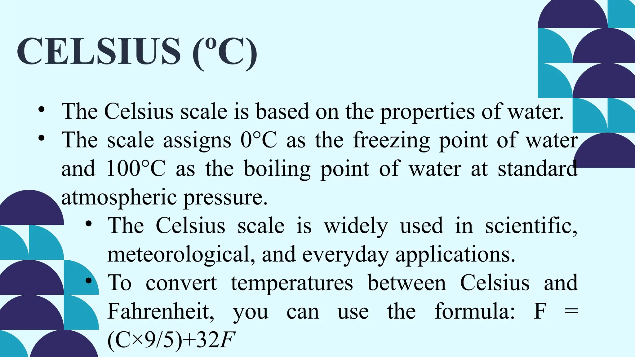 CELSIUS (ºC)
• The Celsius scale is based on the properties of water.
• The scale assigns 0°C as the freezing point of water
and 100°C as the boiling point of water at standard
atmospheric pressure.
• The Celsius scale is widely used in scientific,
meteorological, and everyday applications.
• To convert temperatures between Celsius and
Fahrenheit, you can use the formula: F =
(C×9/5)+32F
 