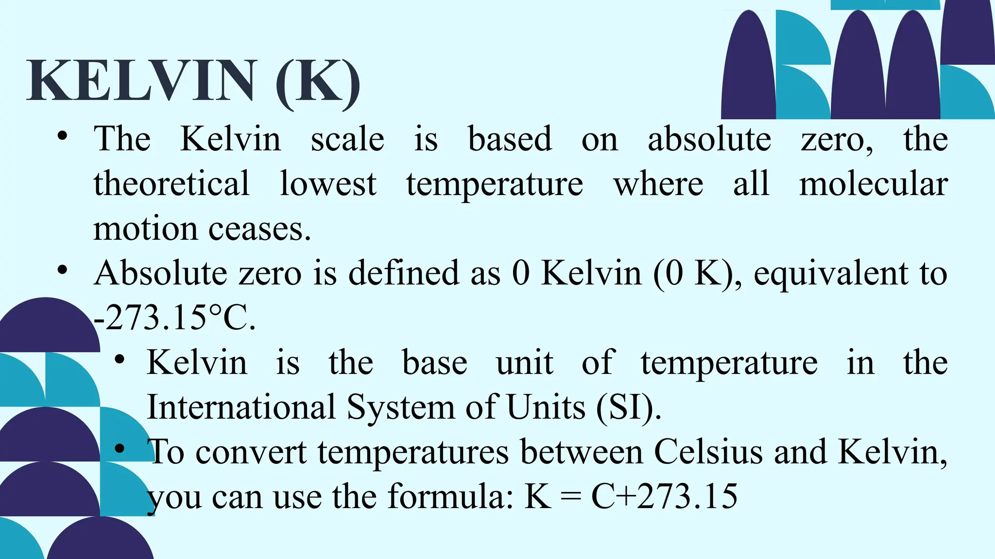 KELVIN (K)
• The Kelvin scale is based on absolute zero, the
theoretical lowest temperature where all molecular
motion ceases.
• Absolute zero is defined as 0 Kelvin (0 K), equivalent to
-273.15°C.
• Kelvin is the base unit of temperature in the
International System of Units (SI).
• To convert temperatures between Celsius and Kelvin,
you can use the formula: K = C+273.15
 