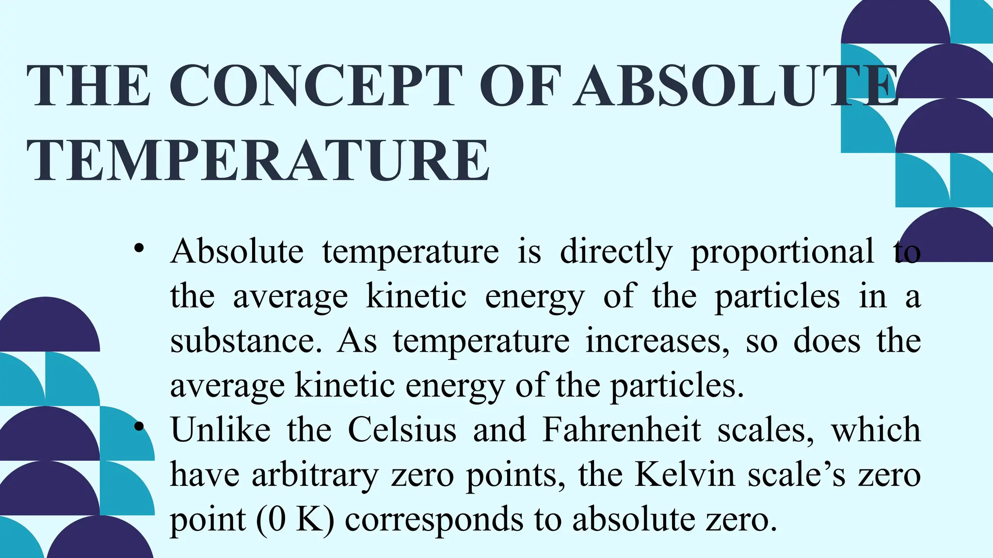 THE CONCEPT OF ABSOLUTE
TEMPERATURE
• Absolute temperature is directly proportional to
the average kinetic energy of the particles in a
substance. As temperature increases, so does the
average kinetic energy of the particles.
• Unlike the Celsius and Fahrenheit scales, which
have arbitrary zero points, the Kelvin scale’s zero
point (0 K) corresponds to absolute zero.
 