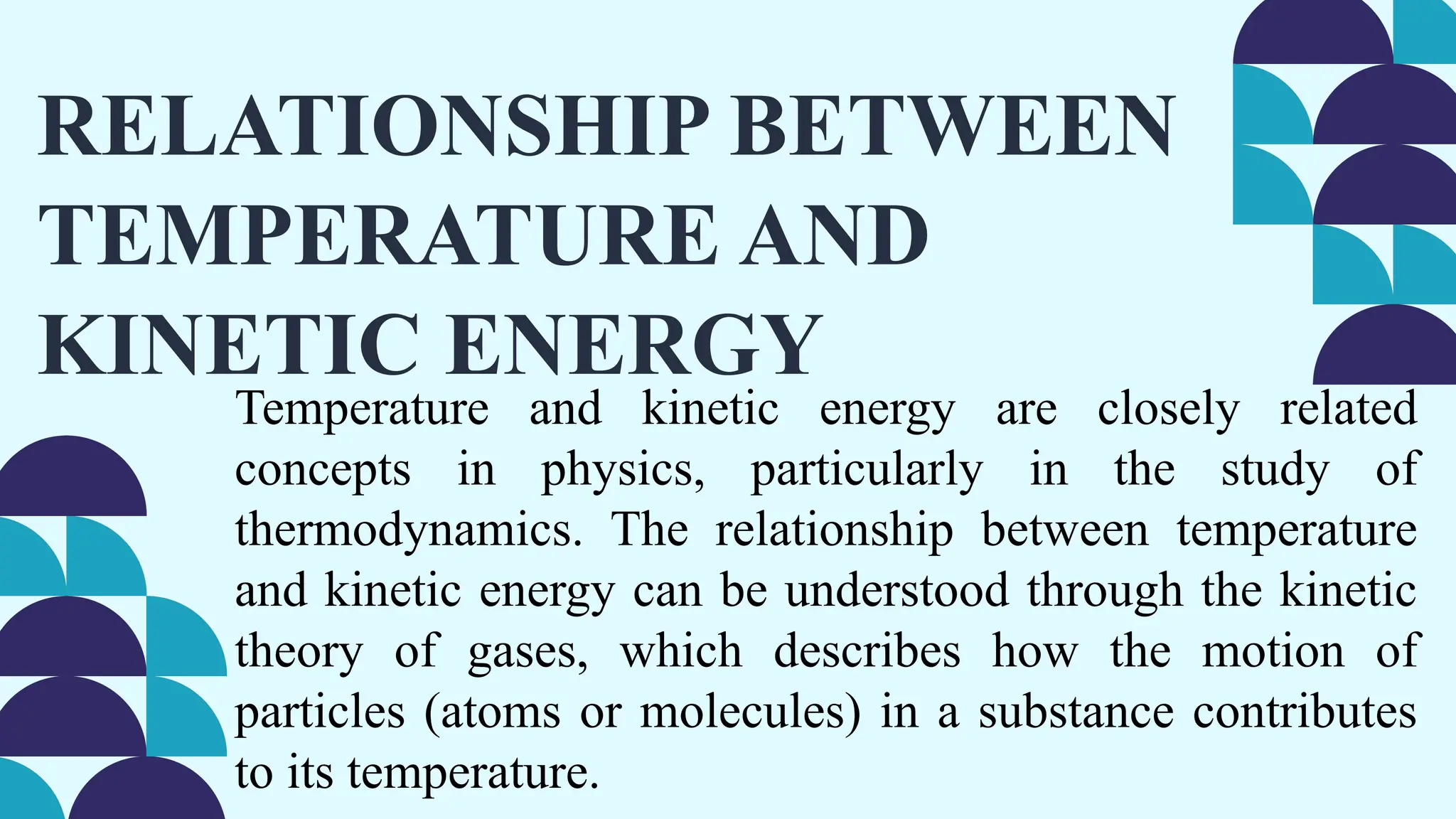 RELATIONSHIP BETWEEN
TEMPERATURE AND
KINETIC ENERGY
Temperature and kinetic energy are closely related
concepts in physics, particularly in the study of
thermodynamics. The relationship between temperature
and kinetic energy can be understood through the kinetic
theory of gases, which describes how the motion of
particles (atoms or molecules) in a substance contributes
to its temperature.
 
