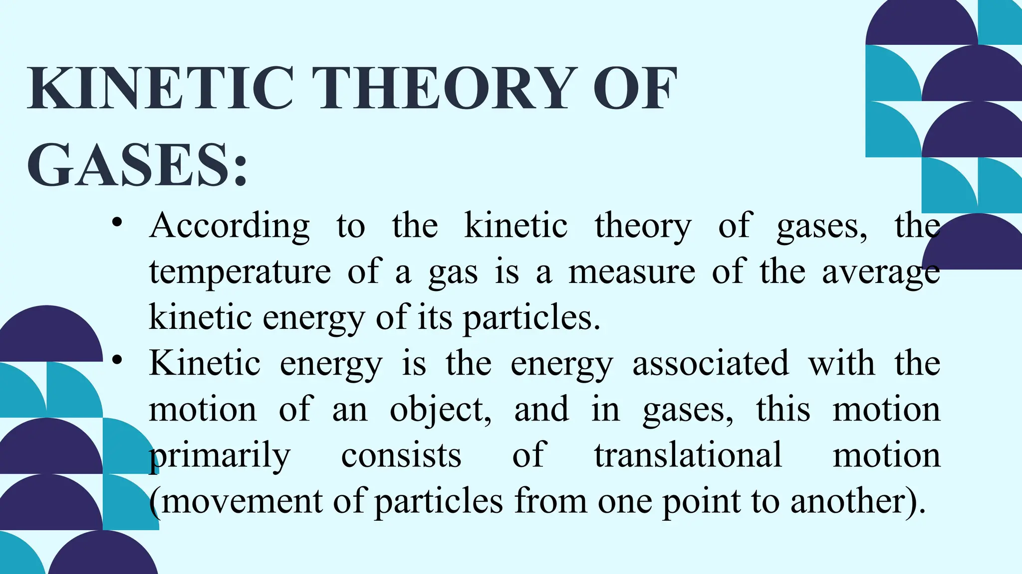 KINETIC THEORY OF
GASES:
• According to the kinetic theory of gases, the
temperature of a gas is a measure of the average
kinetic energy of its particles.
• Kinetic energy is the energy associated with the
motion of an object, and in gases, this motion
primarily consists of translational motion
(movement of particles from one point to another).
 