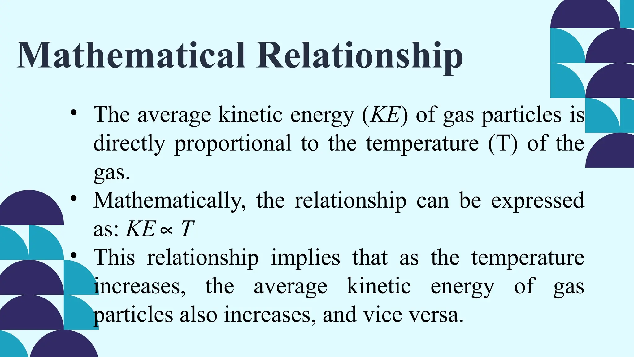 Mathematical Relationship
• The average kinetic energy (KE) of gas particles is
directly proportional to the temperature (T) of the
gas.
• Mathematically, the relationship can be expressed
as: KE∝T
• This relationship implies that as the temperature
increases, the average kinetic energy of gas
particles also increases, and vice versa.
 