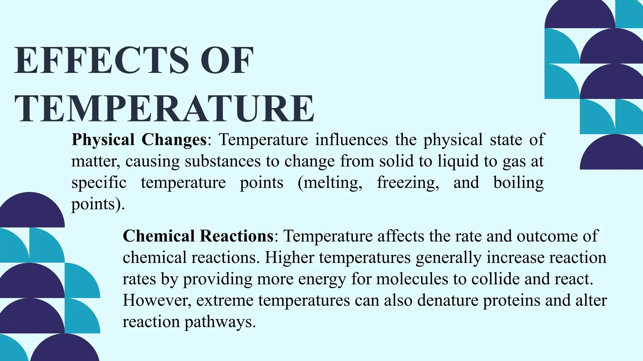 EFFECTS OF
TEMPERATURE
Physical Changes: Temperature influences the physical state of
matter, causing substances to change from solid to liquid to gas at
specific temperature points (melting, freezing, and boiling
points).
Chemical Reactions: Temperature affects the rate and outcome of
chemical reactions. Higher temperatures generally increase reaction
rates by providing more energy for molecules to collide and react.
However, extreme temperatures can also denature proteins and alter
reaction pathways.
 