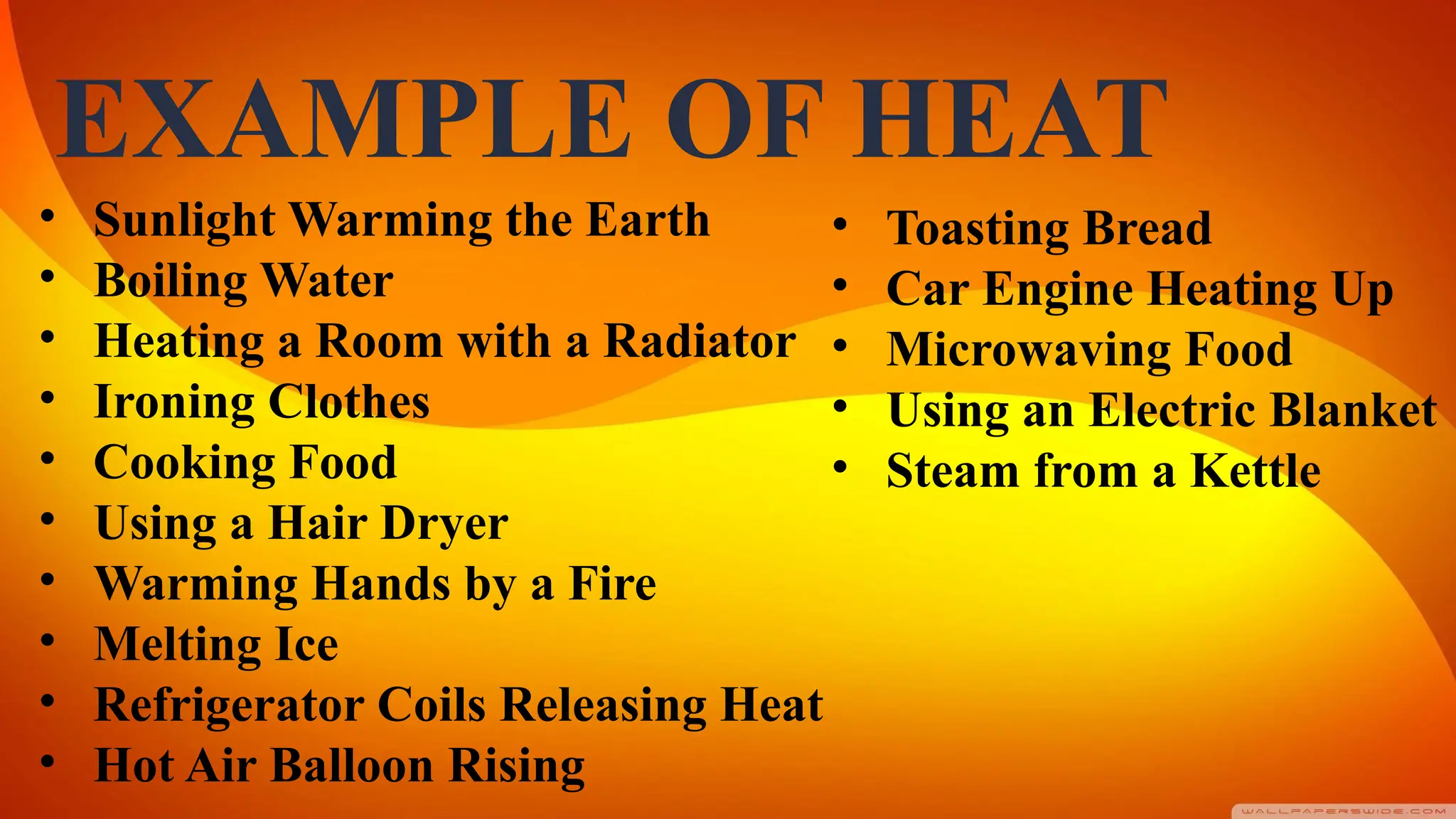 EXAMPLE OF HEAT
• Sunlight Warming the Earth
• Boiling Water
• Heating a Room with a Radiator
• Ironing Clothes
• Cooking Food
• Using a Hair Dryer
• Warming Hands by a Fire
• Melting Ice
• Refrigerator Coils Releasing Heat
• Hot Air Balloon Rising
• Toasting Bread
• Car Engine Heating Up
• Microwaving Food
• Using an Electric Blanket
• Steam from a Kettle
 