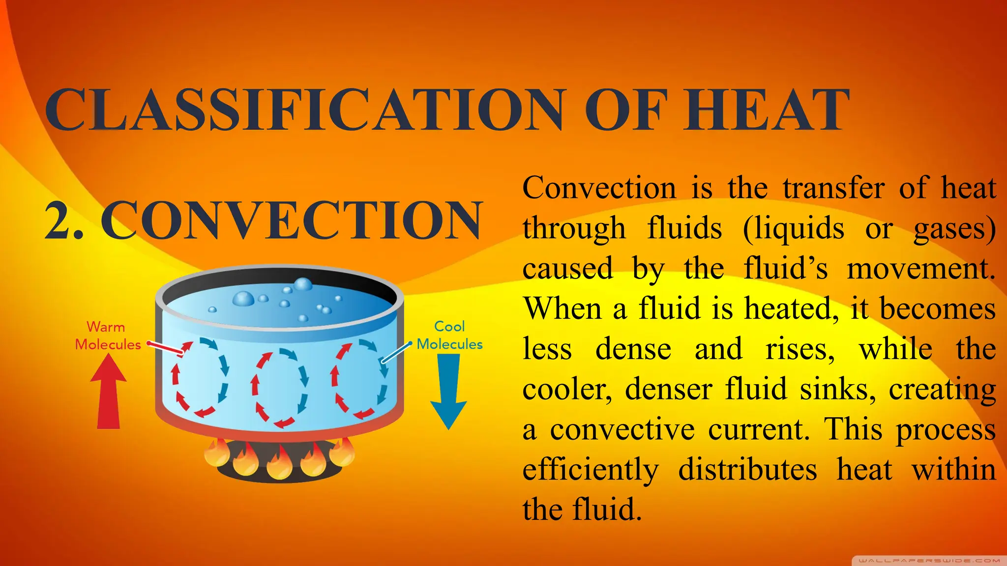 CLASSIFICATION OF HEAT
Convection is the transfer of heat
through fluids (liquids or gases)
caused by the fluid’s movement.
When a fluid is heated, it becomes
less dense and rises, while the
cooler, denser fluid sinks, creating
a convective current. This process
efficiently distributes heat within
the fluid.
2. CONVECTION
 