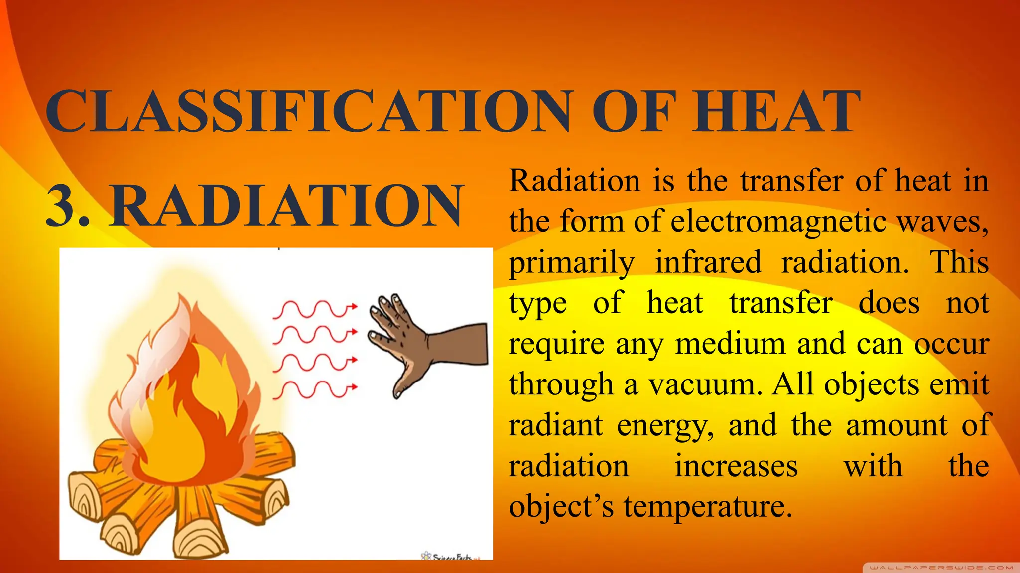 CLASSIFICATION OF HEAT
Radiation is the transfer of heat in
the form of electromagnetic waves,
primarily infrared radiation. This
type of heat transfer does not
require any medium and can occur
through a vacuum. All objects emit
radiant energy, and the amount of
radiation increases with the
object’s temperature.
3. RADIATION
 