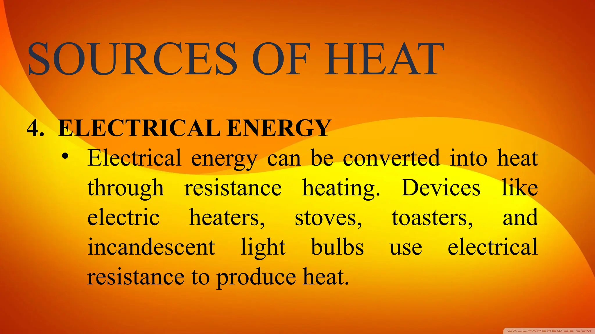 SOURCES OF HEAT
4. ELECTRICAL ENERGY
• Electrical energy can be converted into heat
through resistance heating. Devices like
electric heaters, stoves, toasters, and
incandescent light bulbs use electrical
resistance to produce heat.
 