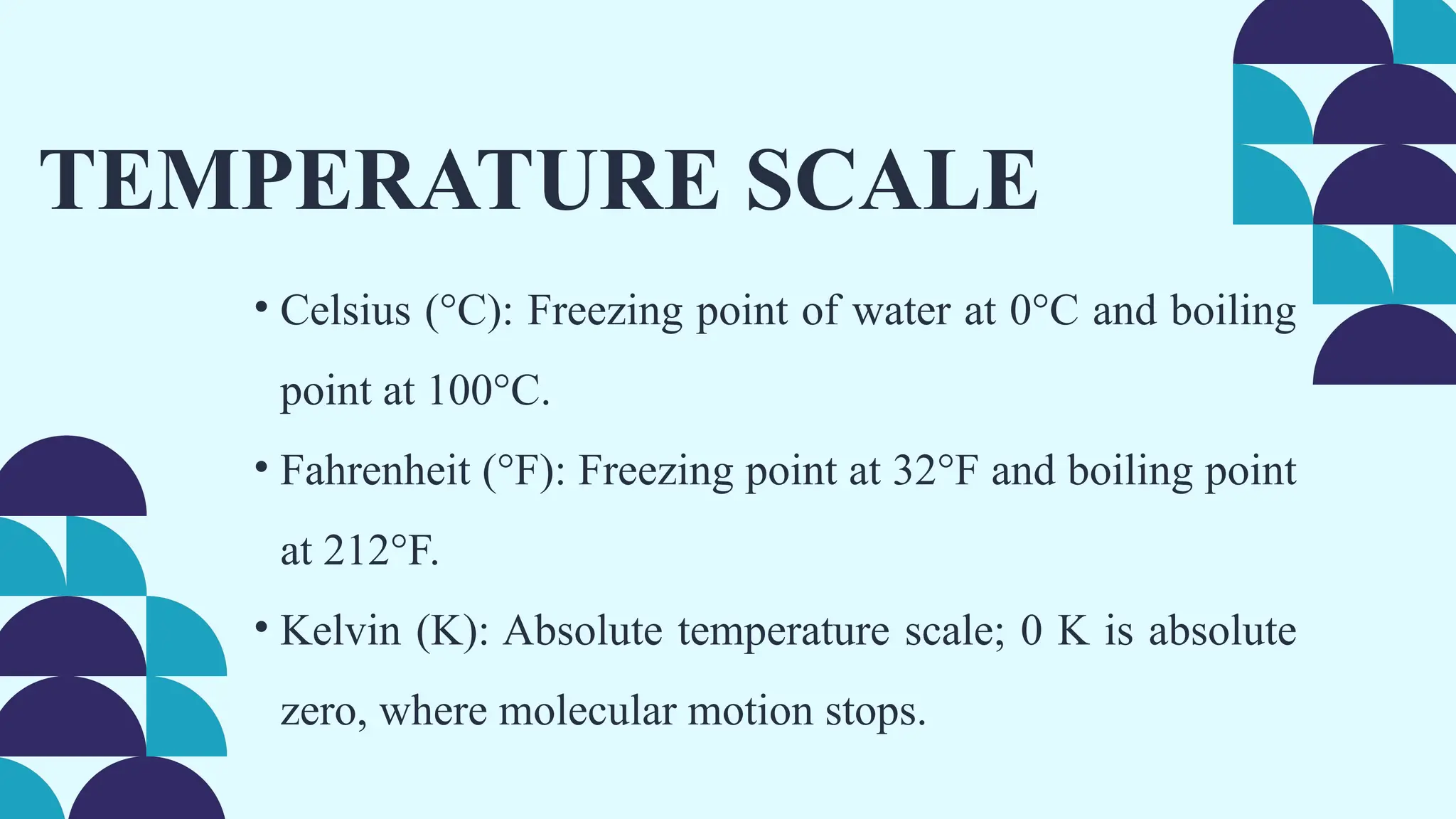 TEMPERATURE SCALE
• Celsius (°C): Freezing point of water at 0°C and boiling
point at 100°C.
• Fahrenheit (°F): Freezing point at 32°F and boiling point
at 212°F.
• Kelvin (K): Absolute temperature scale; 0 K is absolute
zero, where molecular motion stops.
 