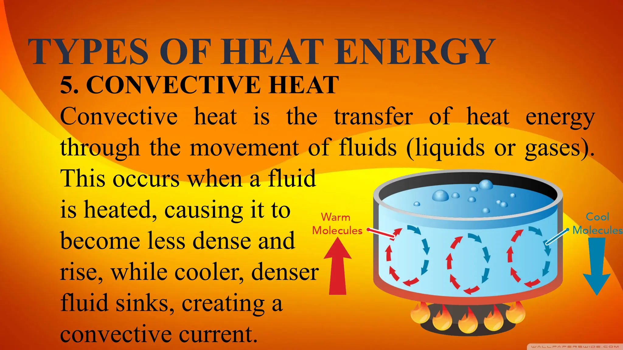 TYPES OF HEAT ENERGY
5. CONVECTIVE HEAT
Convective heat is the transfer of heat energy
through the movement of fluids (liquids or gases).
This occurs when a fluid
is heated, causing it to
become less dense and
rise, while cooler, denser
fluid sinks, creating a
convective current.
 