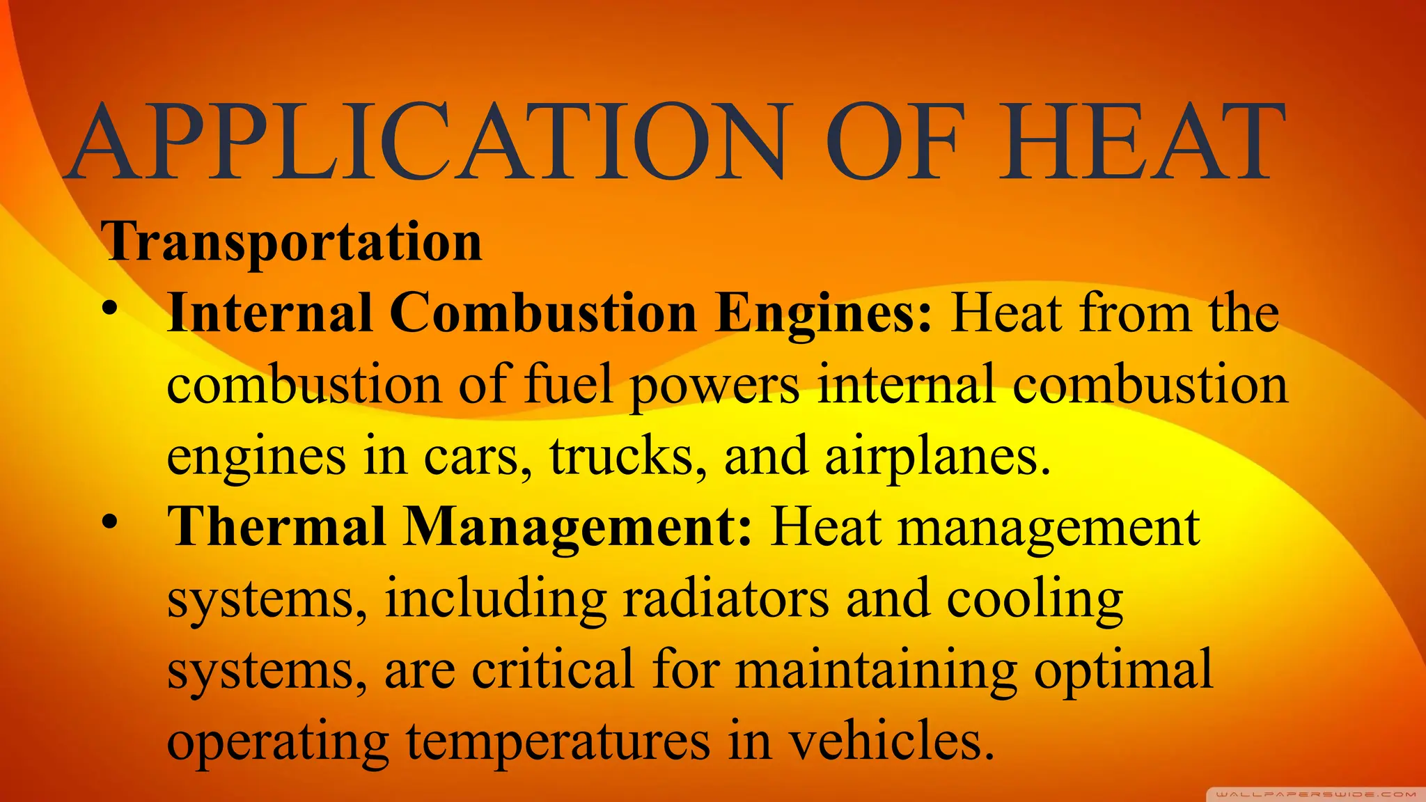 APPLICATION OF HEAT
Transportation
• Internal Combustion Engines: Heat from the
combustion of fuel powers internal combustion
engines in cars, trucks, and airplanes.
• Thermal Management: Heat management
systems, including radiators and cooling
systems, are critical for maintaining optimal
operating temperatures in vehicles.
 