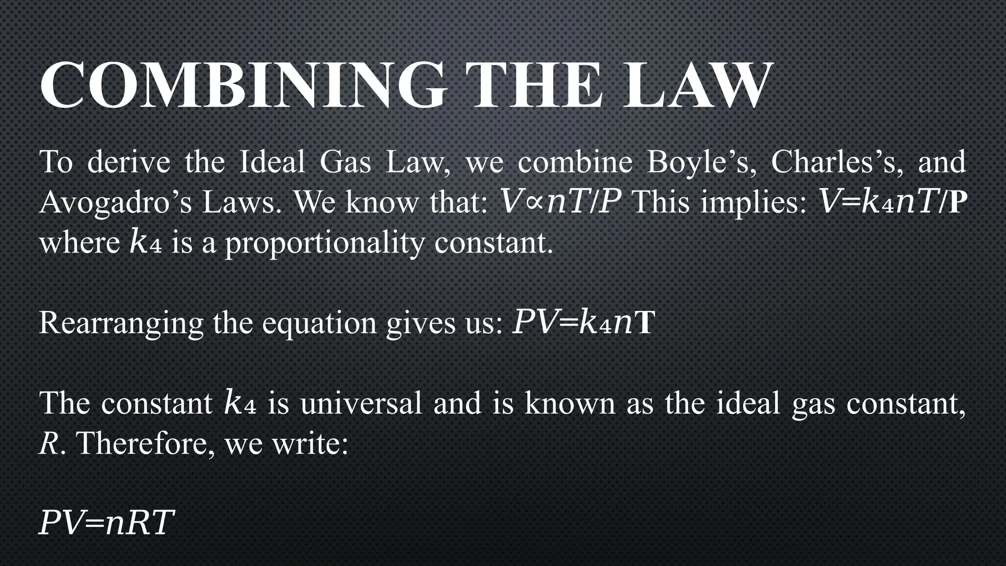 COMBINING THE LAW
To derive the Ideal Gas Law, we combine Boyle’s, Charles’s, and
Avogadro’s Laws. We know that: /
𝑉∝𝑛𝑇 𝑃 This implies: = /P
𝑉 𝑘₄𝑛𝑇
where ​is a proportionality constant.
𝑘₄
Rearranging the equation gives us: = T
𝑃𝑉 𝑘₄𝑛
The constant ​is universal and is known as the ideal gas constant,
𝑘₄
R. Therefore, we write:
𝑃𝑉=𝑛𝑅𝑇
 
