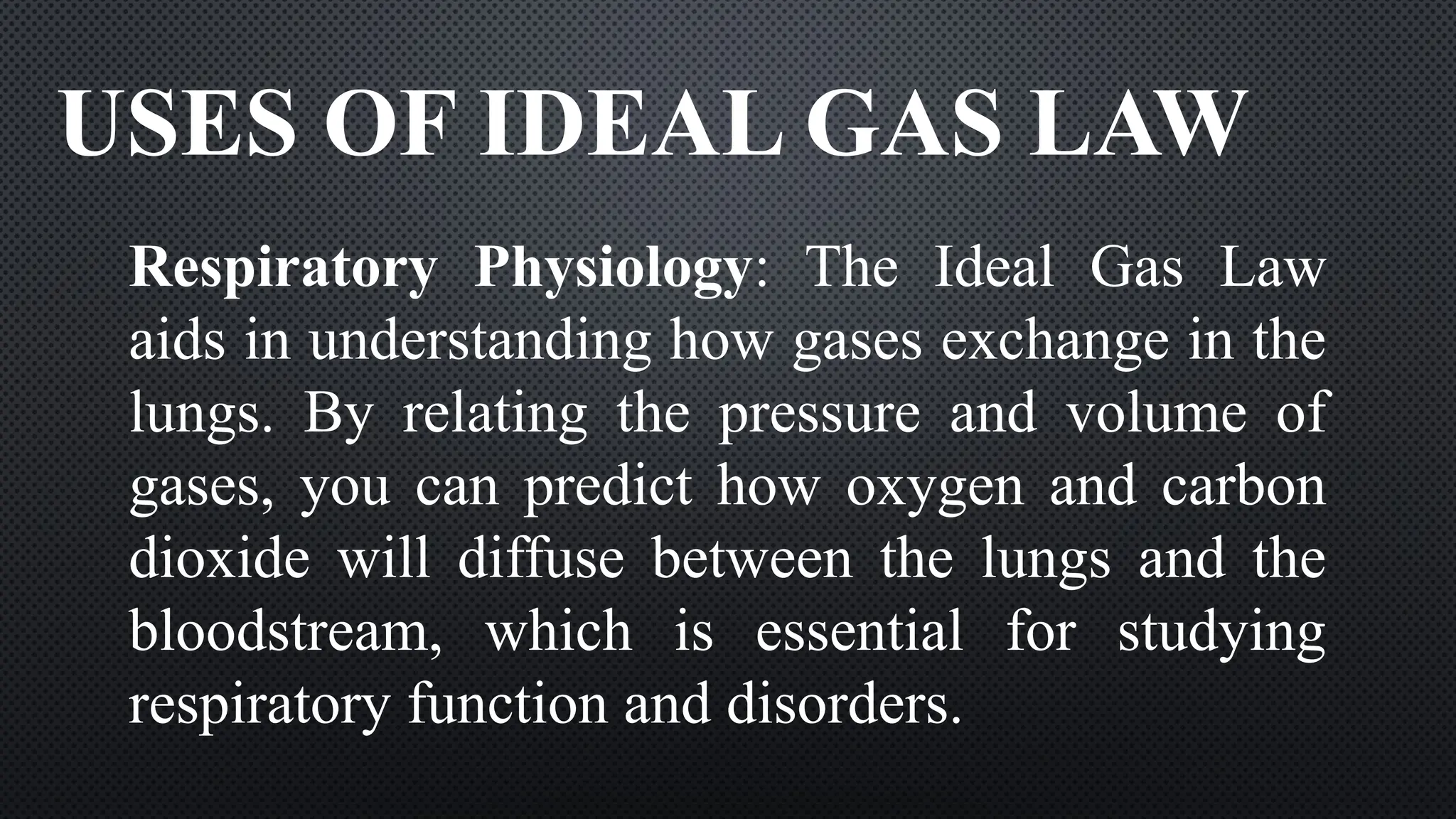USES OF IDEAL GAS LAW
Respiratory Physiology: The Ideal Gas Law
aids in understanding how gases exchange in the
lungs. By relating the pressure and volume of
gases, you can predict how oxygen and carbon
dioxide will diffuse between the lungs and the
bloodstream, which is essential for studying
respiratory function and disorders.
 