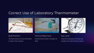 Correct Use of Laboratory Thermometer
Bulb Position
The bulb should not touch the bottom
or sides of the container.
Vertical Alignment
Hold the thermometer vertically, not
tilted.
Eye Level
Read the temperature with your eye
directly in line with the liquid column.
 