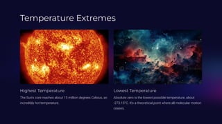 Temperature Extremes
Highest Temperature
The Sun's core reaches about 15 million degrees Celsius, an
incredibly hot temperature.
Lowest Temperature
Absolute zero is the lowest possible temperature, about
-273.15°C. It's a theoretical point where all molecular motion
ceases.
 