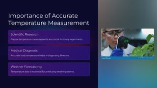 Importance of Accurate
Temperature Measurement
Scientific Research
Precise temperature measurements are crucial for many experiments.
Medical Diagnosis
Accurate body temperature helps in diagnosing illnesses.
Weather Forecasting
Temperature data is essential for predicting weather patterns.
 
