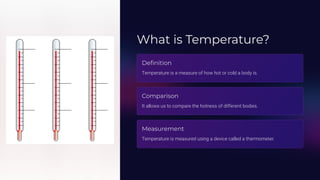 What is Temperature?
Definition
Temperature is a measure of how hot or cold a body is.
Comparison
It allows us to compare the hotness of different bodies.
Measurement
Temperature is measured using a device called a thermometer.
 
