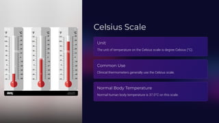 Celsius Scale
Unit
The unit of temperature on the Celsius scale is degree Celsius (°C).
Common Use
Clinical thermometers generally use the Celsius scale.
Normal Body Temperature
Normal human body temperature is 37.0°C on this scale.
 