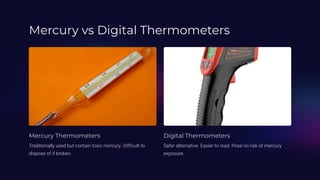 Mercury vs Digital Thermometers
Mercury Thermometers
Traditionally used but contain toxic mercury. Difficult to
dispose of if broken.
Digital Thermometers
Safer alternative. Easier to read. Pose no risk of mercury
exposure.
 
