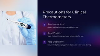 Precautions for Clinical
Thermometers
1 Read Instructions
Always read the instruction manual before use.
2 Clean Properly
Wash the tip with soap and water before and after use.
3 Keep Display Dry
Ensure the digital display portion stays out of water while cleaning.
 