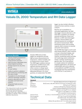 www.vaisala.com
Vaisala DL 2000 Temperature and RH Data Logger
Features/Benefits
▪ Industry-leading temperature
and relative humidity
measurement precision
▪ High accuracy, adjustable time-
based digital recording
▪ Printed reports for any time
period
▪ 10-year battery
▪ Ability to perform validation
and continuous monitoring with
the same model
▪ Traceable to SI units through
national metrology institutes.*
▪ Superior alternative to chart
recorders and hard-wired
systems
▪ Integrated high-accuracy
RH sensor
Vaisala's 2000 series of data
loggers are designed to provide
high accuracy measurements for
temperature, relative humidity and
an analog sensor of your choice.
The 2000 logger combines internal
temperature and RH sensors with
optional external channels for
either current or voltage inputs
for recording parameters such as
differential pressure, CO2
, level,
particles, or conductivity. The 2000
logger can also include a Boolean
channel for door switches or alarm
contacts.
Ideal for use in standalone or
networked applications, the 2000
data logger connects directly to a PC
with USB, or installs to an existing
network via Ethernet, Power over
Ethernet, or WiFi. Each data logger
contains a 10-year battery and
onboard memory for recording at
the point of measurement. With
autonomous power and recording
capacity, data is immune to network
and power interruptions.
The DL2000 data loggers can be used
with Vaisala software, either viewLinc
or vLog, to download, display, and
analyze environmental data. The
viewLinc monitoring system provides
24/7 multi-stage alarm notification,
remote, real-time monitoring and
gap-free data. The vLog software
is a simple solution for validation/
mapping applications. All reports are
customizable and can be exported
to spreadsheets and PDF to provide
records that meet the requirements
of 21 CFR Part 11 and Annex 11.
Technical Data
General
Size 85 x 59 x 26mm (3.4 x 2.3 x 1") 76g (2.7 oz.)
Interfaces RS-232 serial, USB, WiFi, Ethernet and Power over Ethernet (vNet)
Mounting 3M Dual Lock™ fasteners
PC Software viewLinc for Monitoring, Alarming, Reporting
vLog for Validation/Mapping GxP Environments
vLog VL for validated, and vLog SP for non validated
OPC Server to add loggers to an existing
OPC-compatible monitoring system.
Internal Clock Accuracy ± 1 min./month@ -25 °C to +70 °C (-13 °F to +158 °F)
Electromagnetic
Compatibility
FCC Part 15 and CE, EN 55022:2006,
EN 61000-4-2:2001, EN 61000-4-3:2006
Power Source Internal 10-year lithium battery
(Battery life specified at +23 °C </> with sample interval
of 1 min. or longer)
*The measurement results are traceable
to the international system of units
(SI) through national metrology
institutes (NIST USA, MIKES Finland, or
equivalent) or ISO/IEC 17025 accredited
calibration laboratories.
Alliance Technical Sales | Clarendon Hills, IL USA | 630-321-9646 | www.alliancets.com
 