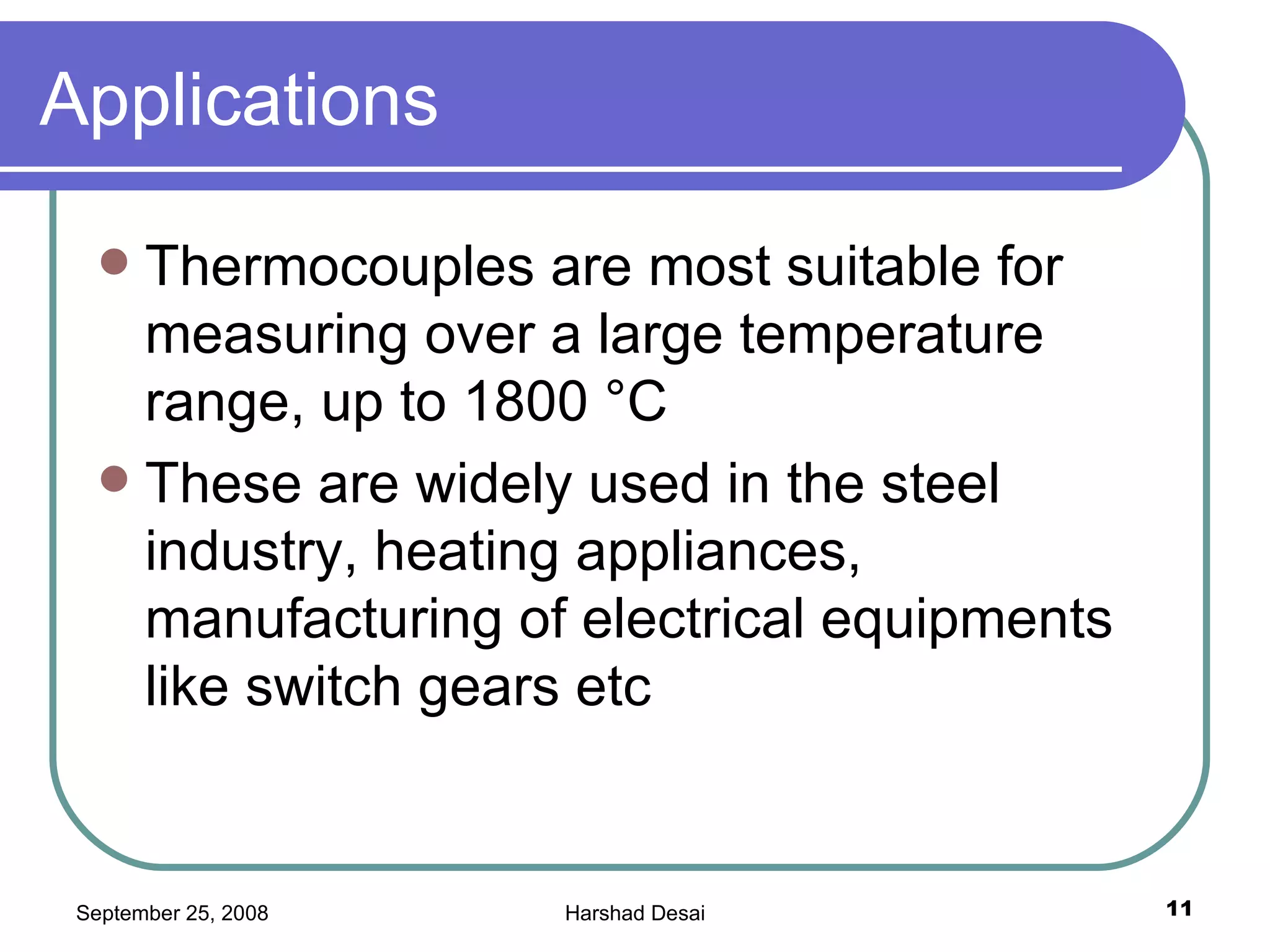 Applications  Thermocouples are most suitable for measuring over a large temperature range, up to 1800 °C  These are widely used in the steel industry, heating appliances, manufacturing of electrical equipments like switch gears etc  