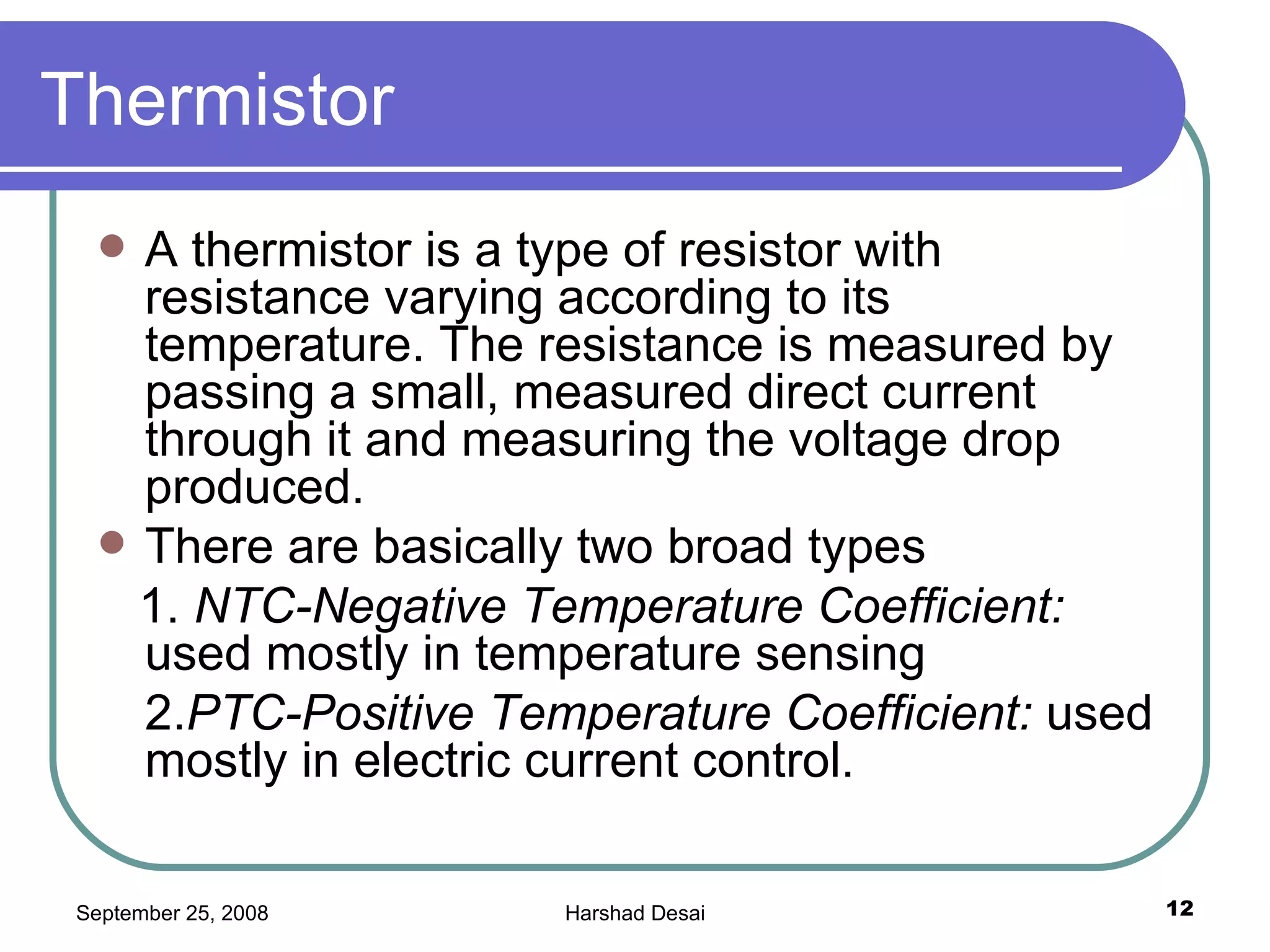 Thermistor  A thermistor is a type of resistor with resistance varying according to its temperature. The resistance is measured by passing a small, measured direct current through it and measuring the voltage drop produced.  There are basically two broad types 1.  NTC-Negative Temperature Coefficient:  used mostly in temperature sensing  2. PTC-Positive Temperature Coefficient:  used mostly in electric current control.  
