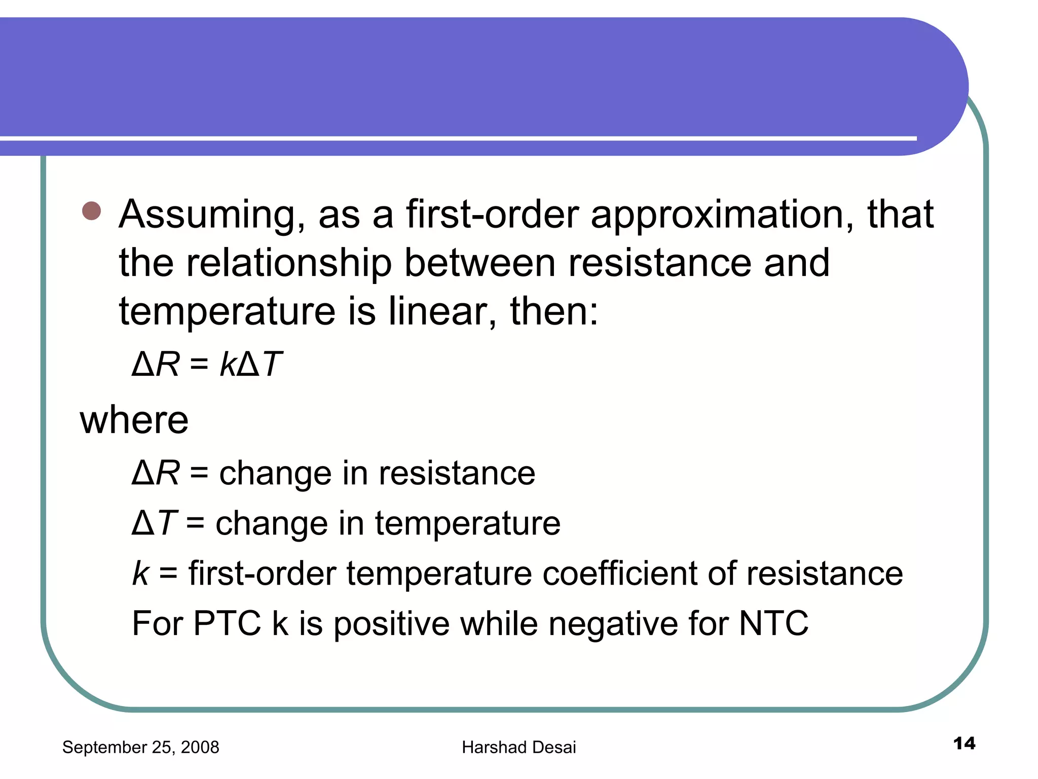 Assuming, as a first-order approximation, that the relationship between resistance and temperature is linear, then: Δ R  =  k Δ T where Δ R  = change in resistance Δ T  = change in temperature k  = first-order temperature coefficient of resistance For PTC k is positive while negative for NTC 