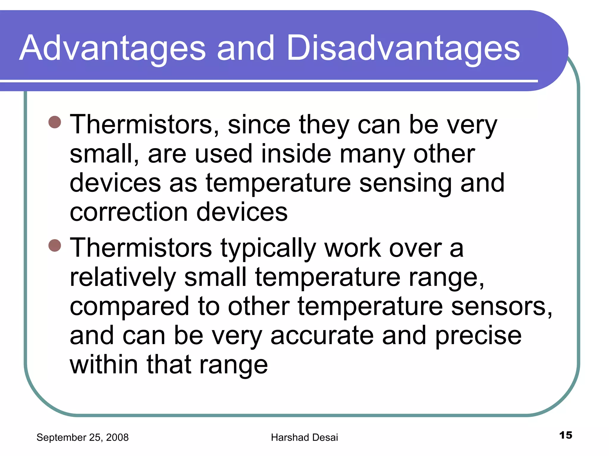 Advantages and Disadvantages  Thermistors, since they can be very small, are used inside many other devices as temperature sensing and correction devices Thermistors typically work over a relatively small temperature range, compared to other temperature sensors, and can be very accurate and precise within that range  
