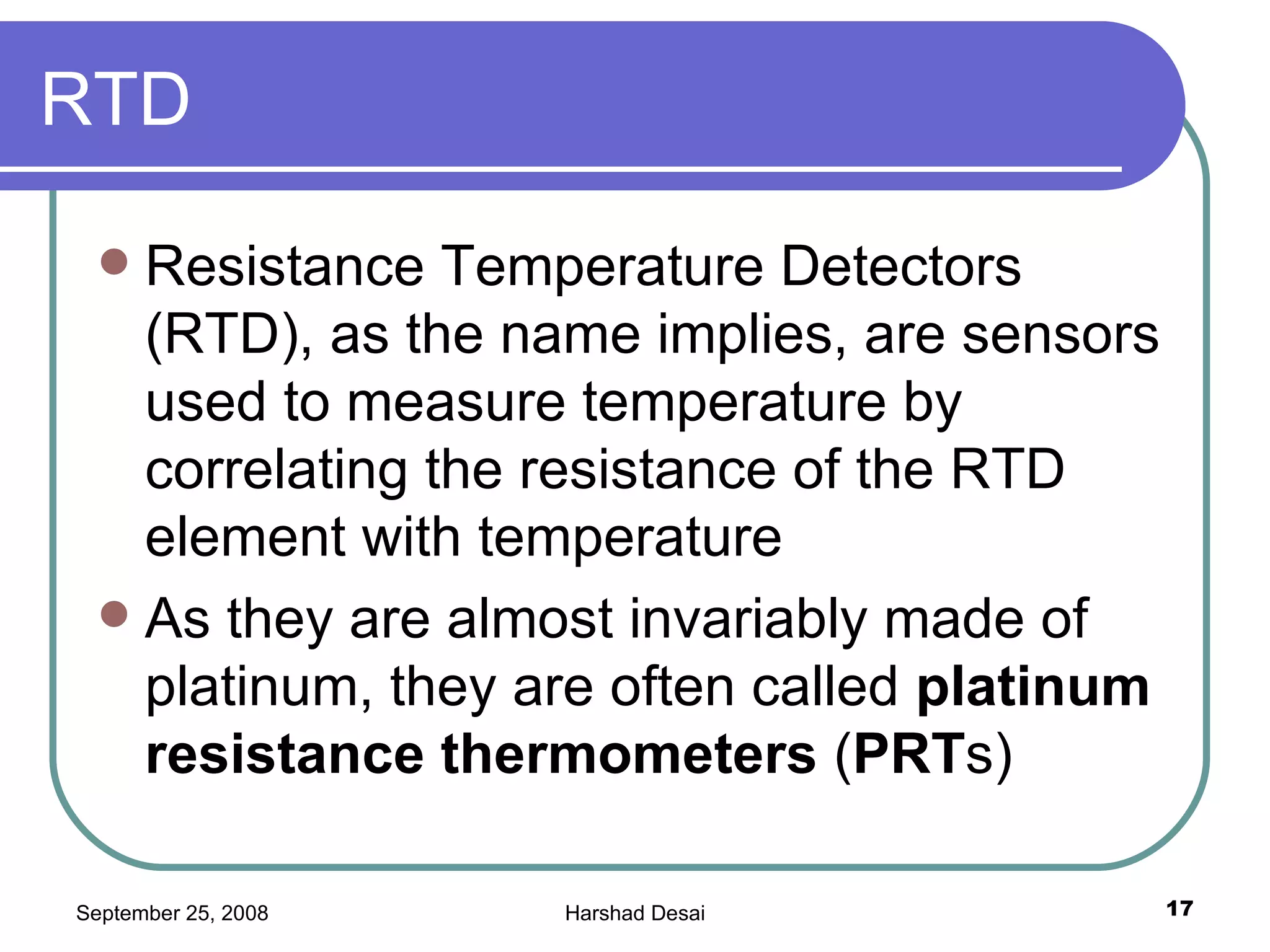 RTD Resistance Temperature Detectors (RTD), as the name implies, are sensors used to measure temperature by correlating the resistance of the RTD element with temperature  As they are almost invariably made of platinum, they are often called  platinum resistance thermometers  ( PRT s)  