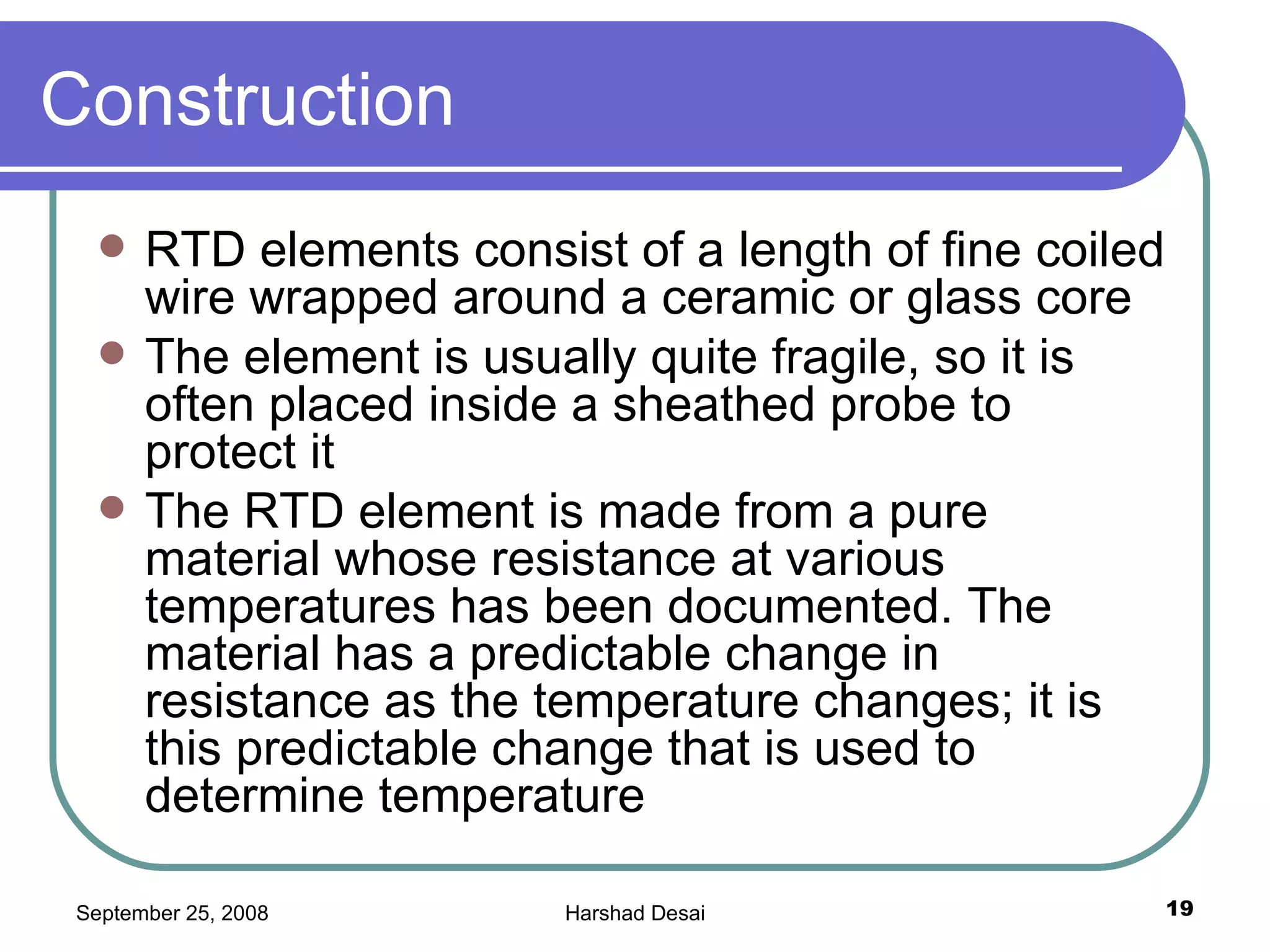 Construction  RTD elements consist of a length of fine coiled wire wrapped around a ceramic or glass core The element is usually quite fragile, so it is often placed inside a sheathed probe to protect it The RTD element is made from a pure material whose resistance at various temperatures has been documented. The material has a predictable change in resistance as the temperature changes; it is this predictable change that is used to determine temperature 