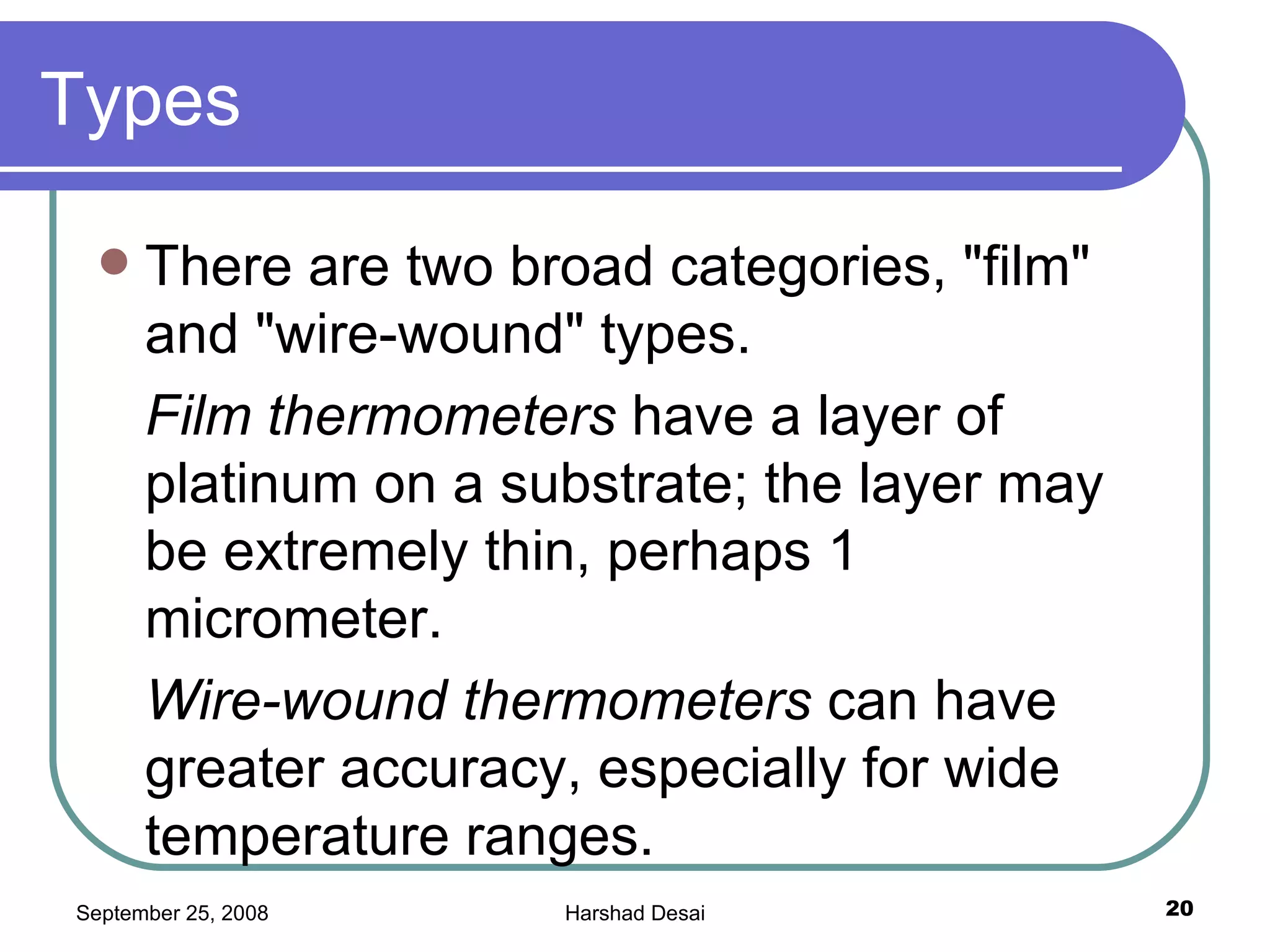 Types There are two broad categories, "film" and "wire-wound" types. Film thermometers  have a layer of platinum on a substrate; the layer may be extremely thin, perhaps 1 micrometer.  Wire-wound thermometers  can have greater accuracy, especially for wide temperature ranges.  
