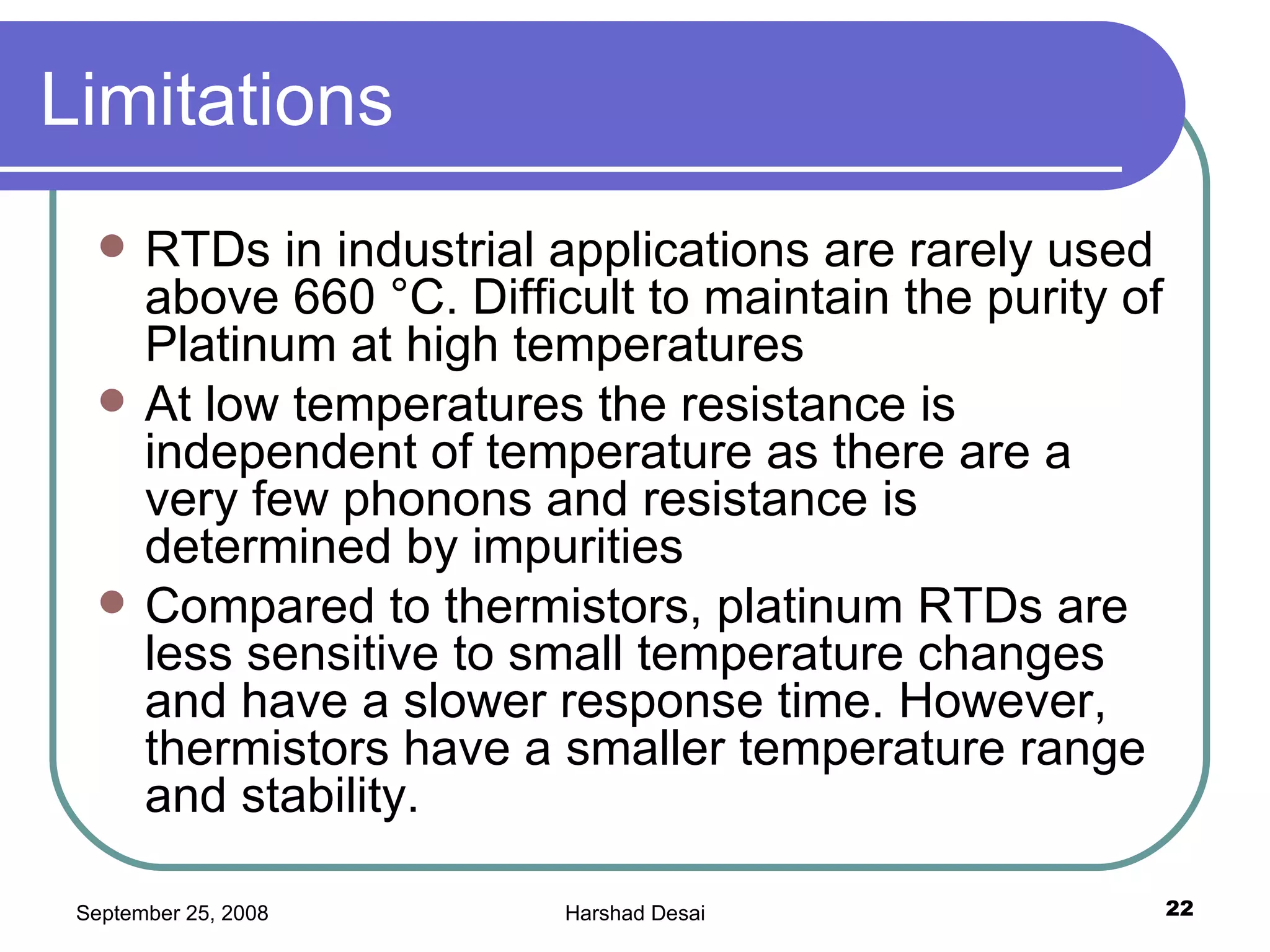 Limitations  RTDs in industrial applications are rarely used above 660 °C. Difficult to maintain the purity of Platinum at high temperatures At low temperatures the resistance is independent of temperature as there are a very few phonons and resistance is determined by impurities Compared to thermistors, platinum RTDs are less sensitive to small temperature changes and have a slower response time. However, thermistors have a smaller temperature range and stability.  