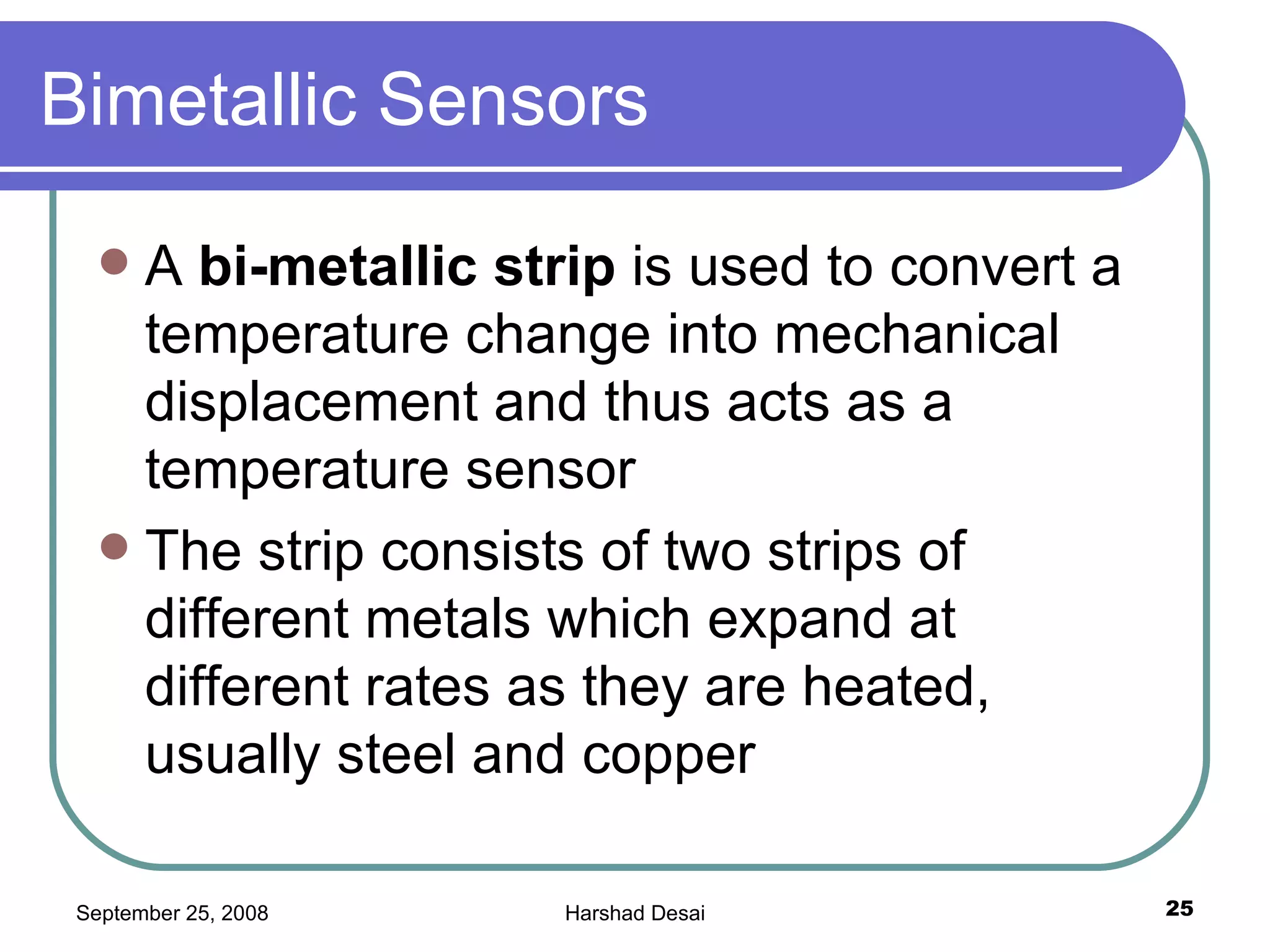 Bimetallic Sensors A  bi-metallic strip  is used to convert a temperature change into mechanical displacement and thus acts as a temperature sensor  The strip consists of two strips of different metals which expand at different rates as they are heated, usually steel and copper 