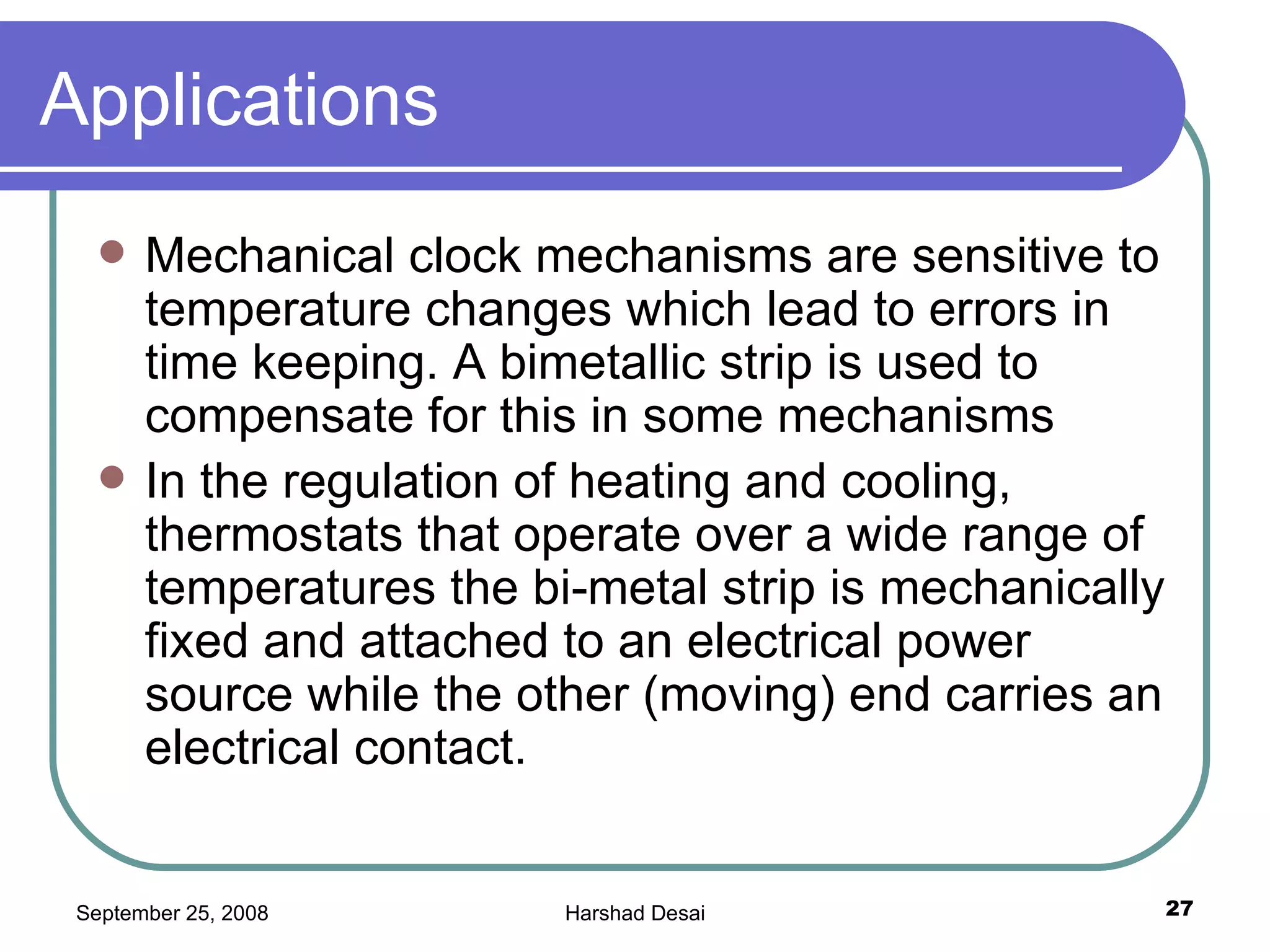 Applications Mechanical clock mechanisms are sensitive to temperature changes which lead to errors in time keeping. A bimetallic strip is used to compensate for this in some mechanisms In the regulation of heating and cooling, thermostats that operate over a wide range of temperatures the bi-metal strip is mechanically fixed and attached to an electrical power source while the other (moving) end carries an electrical contact.  