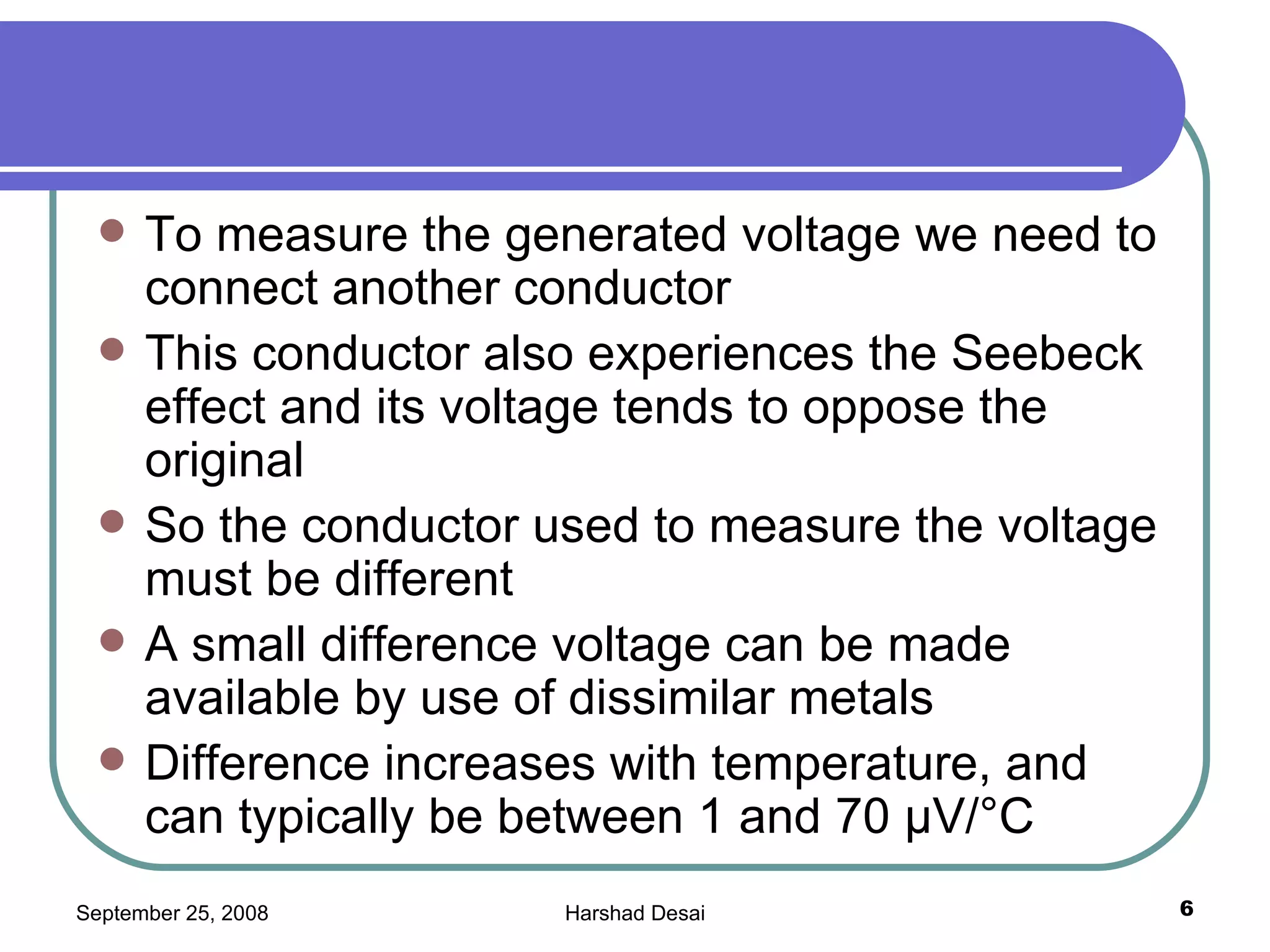 To measure the generated voltage we need to connect another conductor  This conductor also experiences the Seebeck effect and its voltage tends to oppose the original So the conductor used to measure the voltage must be different A small difference voltage can be made available by use of dissimilar metals Difference increases with temperature, and can typically be between 1 and 70 µV/°C  