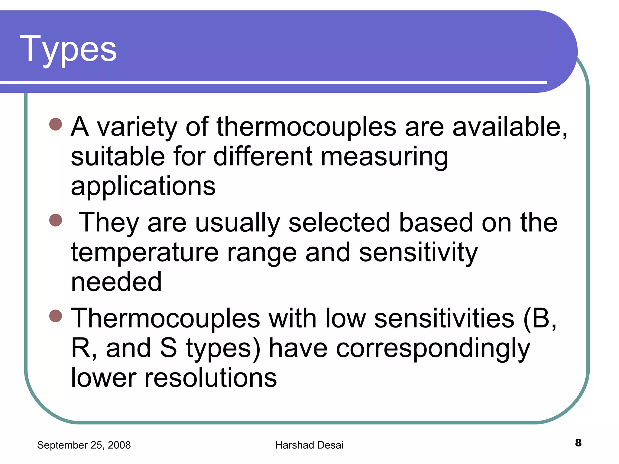Types  A variety of thermocouples are available, suitable for different measuring applications They are usually selected based on the temperature range and sensitivity needed Thermocouples with low sensitivities (B, R, and S types) have correspondingly lower resolutions  