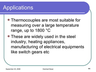 Applications  Thermocouples are most suitable for measuring over a large temperature range, up to 1800 °C  These are widely used in the steel industry, heating appliances, manufacturing of electrical equipments like switch gears etc  