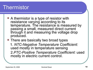 Thermistor  A thermistor is a type of resistor with resistance varying according to its temperature. The resistance is measured by passing a small, measured direct current through it and measuring the voltage drop produced.  There are basically two broad types 1.  NTC-Negative Temperature Coefficient:  used mostly in temperature sensing  2. PTC-Positive Temperature Coefficient:  used mostly in electric current control.  