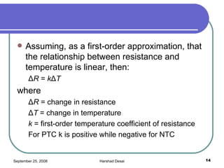 Assuming, as a first-order approximation, that the relationship between resistance and temperature is linear, then: Δ R  =  k Δ T where Δ R  = change in resistance Δ T  = change in temperature k  = first-order temperature coefficient of resistance For PTC k is positive while negative for NTC 