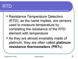 RTD Resistance Temperature Detectors (RTD), as the name implies, are sensors used to measure temperature by correlating the resistance of the RTD element with temperature  As they are almost invariably made of platinum, they are often called  platinum resistance thermometers  ( PRT s)  