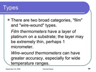 Types There are two broad categories, "film" and "wire-wound" types. Film thermometers  have a layer of platinum on a substrate; the layer may be extremely thin, perhaps 1 micrometer.  Wire-wound thermometers  can have greater accuracy, especially for wide temperature ranges.  