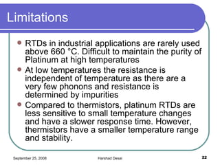Limitations  RTDs in industrial applications are rarely used above 660 °C. Difficult to maintain the purity of Platinum at high temperatures At low temperatures the resistance is independent of temperature as there are a very few phonons and resistance is determined by impurities Compared to thermistors, platinum RTDs are less sensitive to small temperature changes and have a slower response time. However, thermistors have a smaller temperature range and stability.  