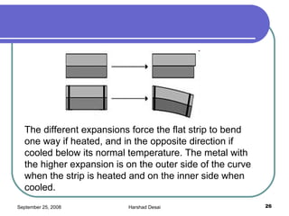 The different expansions force the flat strip to bend one way if heated, and in the opposite direction if cooled below its normal temperature. The metal with the higher expansion is on the outer side of the curve when the strip is heated and on the inner side when cooled.  